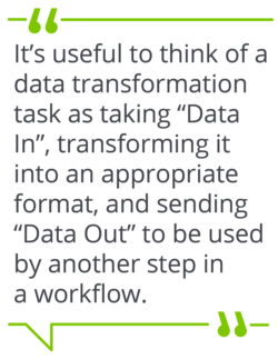 It&rsquo;s useful to think of a data transformation task as taking &ldquo;Data In&rdquo;, transforming it into an appropriate format, and sending &ldquo;Data Out&rdquo; to be used by another step in a workflow.