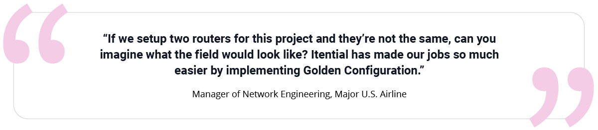&ldquo;If we set up two routers for this project and they&rsquo;re not the same, can you imagine what the field would look like? Itential has made our jobs so much easier by implementing Golden Configuration.&rdquo; Manager of Network Engineering, Major U.S. Airline